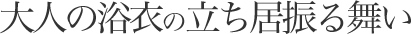 大人の浴衣の立ち居振る舞い